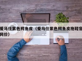 爱马仕紫色鳄鱼皮（爱马仕紫色鳄鱼皮拖鞋官网价）