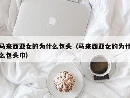 马来西亚女的为什么包头（马来西亚女的为什么包头巾）