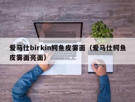 爱马仕birkin鳄鱼皮雾面（爱马仕鳄鱼皮雾面亮面）