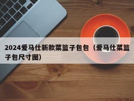 2024爱马仕新款菜篮子包包（爱马仕菜篮子包尺寸图）