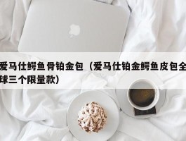 爱马仕鳄鱼骨铂金包（爱马仕铂金鳄鱼皮包全球三个限量款）