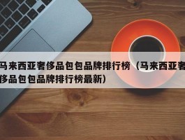 马来西亚奢侈品包包品牌排行榜（马来西亚奢侈品包包品牌排行榜最新）