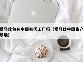 爱马仕包在中国有代工厂吗（爱马仕中国生产基地）