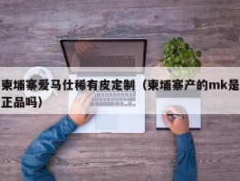 柬埔寨爱马仕稀有皮定制（柬埔寨产的mk是正品吗）