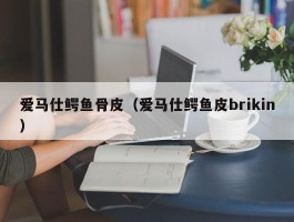 爱马仕鳄鱼骨皮（爱马仕鳄鱼皮brikin）