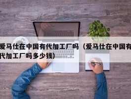 爱马仕在中国有代加工厂吗（爱马仕在中国有代加工厂吗多少钱）