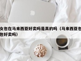 女包在马来西亚好卖吗是真的吗（马来西亚包包好卖吗）