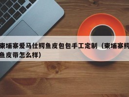 柬埔寨爱马仕鳄鱼皮包包手工定制（柬埔寨鳄鱼皮带怎么样）