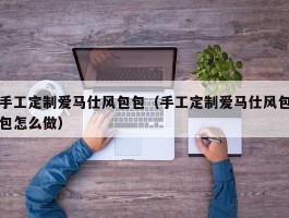 手工定制爱马仕风包包（手工定制爱马仕风包包怎么做）