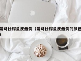 爱马仕鳄鱼皮最贵（爱马仕鳄鱼皮最贵的颜色）