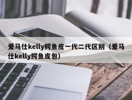 爱马仕kelly鳄鱼皮一代二代区别（爱马仕kelly鳄鱼皮包）