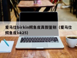 爱马仕birkin鳄鱼皮真假鉴别（爱马仕鳄鱼皮bk25）