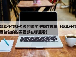 爱马仕顶级包包的购买视频在哪里（爱马仕顶级包包的购买视频在哪里看）