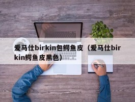 爱马仕birkin包鳄鱼皮（爱马仕birkin鳄鱼皮黑色）