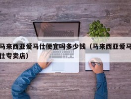 马来西亚爱马仕便宜吗多少钱（马来西亚爱马仕专卖店）