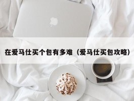 在爱马仕买个包有多难（爱马仕买包攻略）