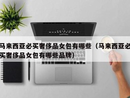 马来西亚必买奢侈品女包有哪些（马来西亚必买奢侈品女包有哪些品牌）
