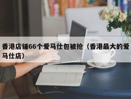 香港店铺66个爱马仕包被抢（香港最大的爱马仕店）