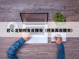 匠心定制鳄鱼皮腰带（鳄鱼真皮腰带）