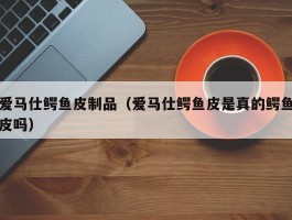 爱马仕鳄鱼皮制品（爱马仕鳄鱼皮是真的鳄鱼皮吗）