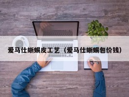 爱马仕蜥蜴皮工艺（爱马仕蜥蜴包价钱）