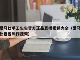爱马仕手工包包官方正品直播视频大全（爱马仕包包制作视频）