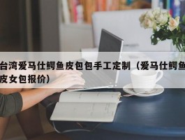 台湾爱马仕鳄鱼皮包包手工定制（爱马仕鳄鱼皮女包报价）