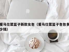 爱马仕菜篮子新款女包（爱马仕菜篮子包包多少钱）