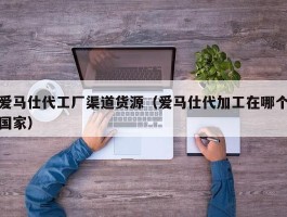 爱马仕代工厂渠道货源（爱马仕代加工在哪个国家）