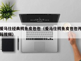 爱马仕经典鳄鱼皮包包（爱马仕鳄鱼皮包包开箱视频）