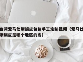 台湾爱马仕蜥蜴皮包包手工定制视频（爱马仕蜥蜴皮是哪个地区的皮）